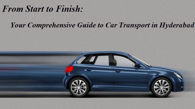 From Start to Finish: Your Comprehensive Guide to Car Transport in Hyderabad