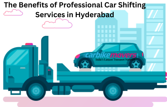 The Benefits of Professional Car Shifting Services in Hyderabad